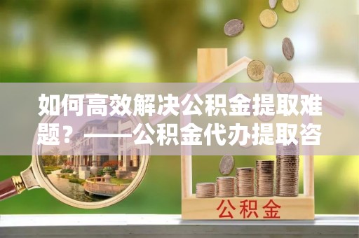 圣安多尼堂区如何高效解决公积金提取难题？——公积金代办提取咨询服务全解析