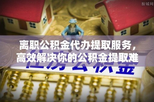 圣安多尼堂区离职公积金代办提取服务，高效解决你的公积金提取难题